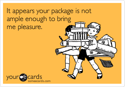 It appears your package is not ample enough to bring
me pleasure.