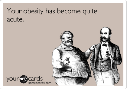 Your obesity has become quite acute.