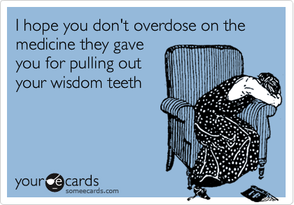 I hope you don't overdose on the medicine they gave
you for pulling out
your wisdom teeth