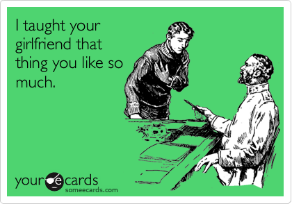 I taught your
girlfriend that
thing you like so
much.
