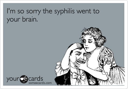 I'm so sorry the syphilis went to your brain.