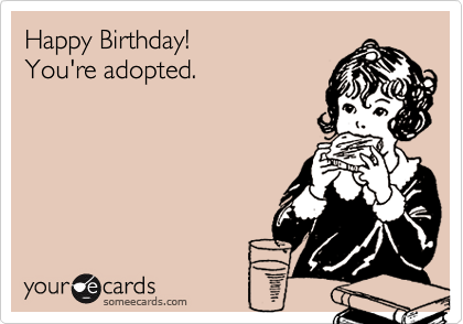 Happy Birthday!
You're adopted.