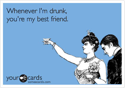 Whenever I'm drunk,
you're my best friend.