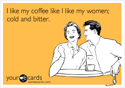 I like my coffee like I like my women; cold and bitter.