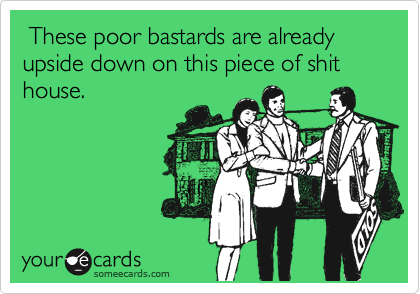  These poor bastards are already upside down on this piece of shit house.