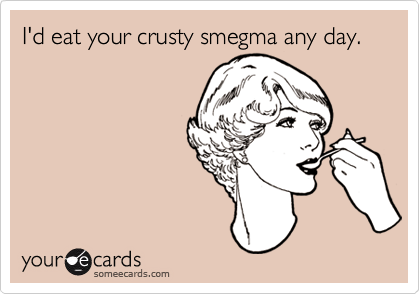 I'd eat your crusty smegma any day.