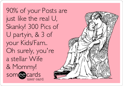 90% of your Posts are
just like the real U,
Skanky! 300 Pics of
U partyin, & 3 of
your Kids/Fam..
Oh surely, you're
a stellar Wife
& Mommy! 