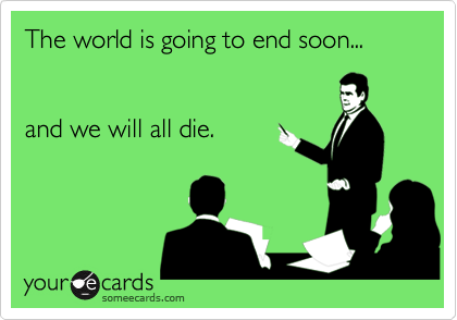 The world is going to end soon...


and we will all die.