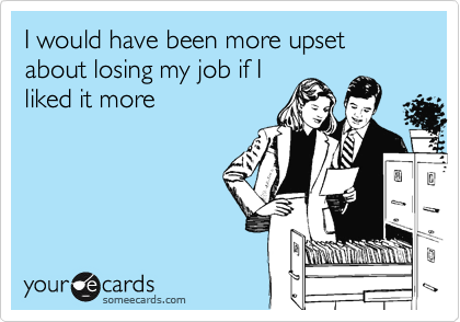 I would have been more upset about losing my job if I
liked it more