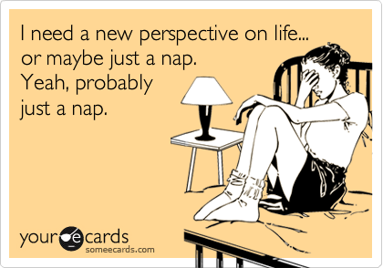 I need a new perspective on life...
or maybe just a nap. 
Yeah, probably 
just a nap.