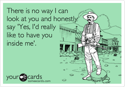 There is no way I can
look at you and honestly
say 'Yes, I'd really
like to have you
inside me'.