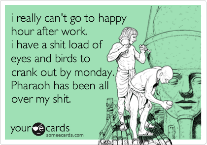 i really can't go to happy 
hour after work.
i have a shit load of 
eyes and birds to
crank out by monday. 
Pharaoh has been all
over my shit. 