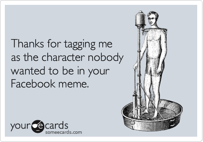 

Thanks for tagging me 
as the character nobody 
wanted to be in your 
Facebook meme.