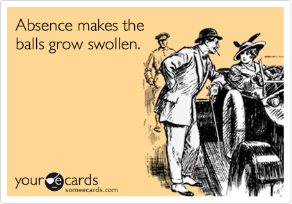 Absence makes the
balls grow swollen.