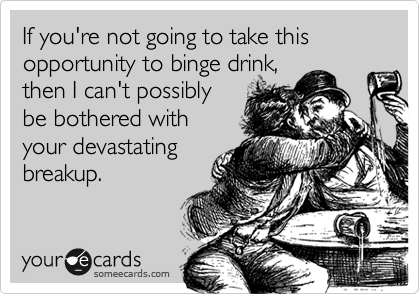 If you're not going to take this opportunity to binge drink,then I can't possiblybe bothered with your devastatingbreakup.