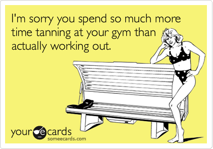 I'm sorry you spend so much more time tanning at your gym than
actually working out.