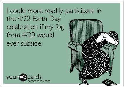 I could more readily participate in the 4/22 Earth Daycelebration if my fogfrom 4/20 wouldever subside.