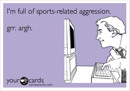 I'm full of sports-related aggression.

grr. argh.