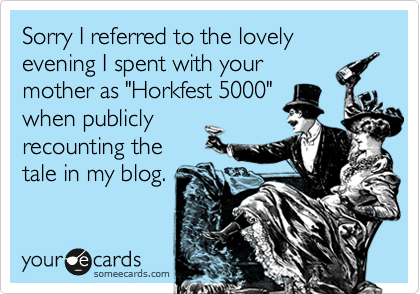 Sorry I referred to the lovely evening I spent with your
mother as "Horkfest 5000"
when publicly
recounting the
tale in my blog.