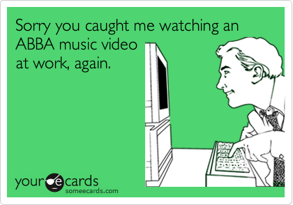 Sorry you caught me watching an ABBA music video
at work, again.