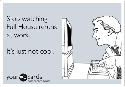 
Stop watching 
Full House reruns 
at work.   

It's just not cool.