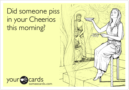 Did someone piss
in your Cheerios
this morning?