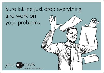 Sure let me just drop everything and work on
your problems.