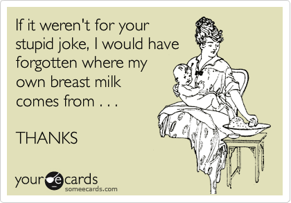 If it weren't for your
stupid joke, I would have
forgotten where my
own breast milk
comes from . . . 

THANKS