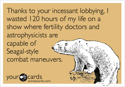 Thanks to your incessant lobbying, I wasted 120 hours of my life on a show where fertility doctors and astrophysicists are
capable of
Seagal-style
combat maneuvers.