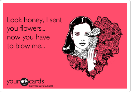 
Look honey, I sent
you flowers...
now you have
to blow me...