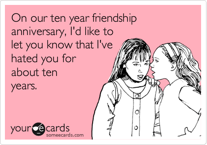 On our ten year friendship anniversary, I'd like to
let you know that I've
hated you for
about ten
years.