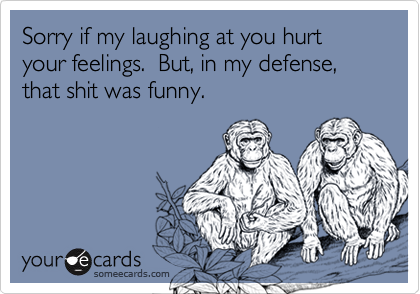 Sorry if my laughing at you hurt your feelings.  But, in my defense, that shit was funny.