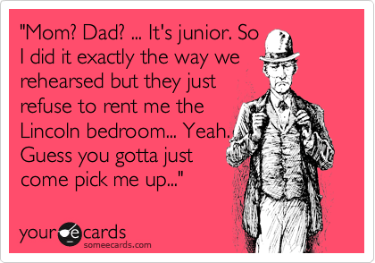 "Mom? Dad? ... It's junior. So
I did it exactly the way we rehearsed but they just 
refuse to rent me the
Lincoln bedroom... Yeah.
Guess you gotta just
come pick me up..."