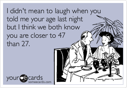 I didn't mean to laugh when you told me your age last night
but I think we both know
you are closer to 47
than 27.