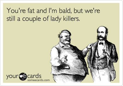 You're fat and I'm bald, but we're still a couple of lady killers.