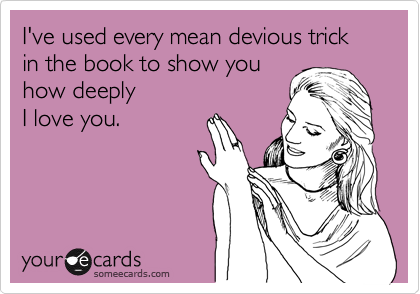 I've used every mean devious trick in the book to show you 
how deeply
I love you.