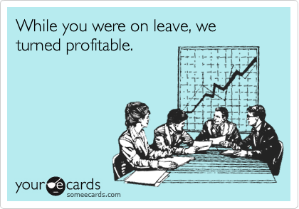 While you were on leave, we turned profitable.