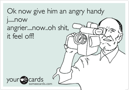 Ok now give him an angry handy j.....nowangrier....now..oh shit,it feel off!