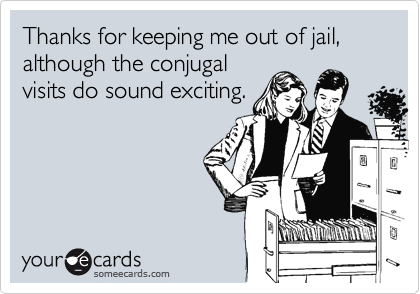 Thanks for keeping me out of jail, although the conjugal
visits do sound exciting.