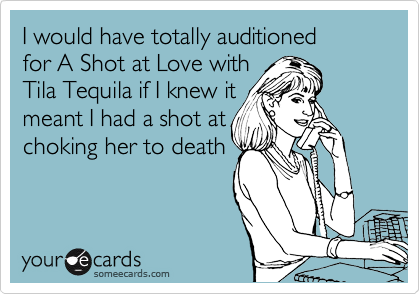 I would have totally auditioned 
for A Shot at Love with 
Tila Tequila if I knew it 
meant I had a shot at
choking her to death
