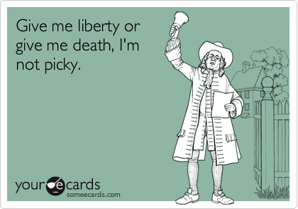 Give me liberty or
give me death, I'm
not picky.