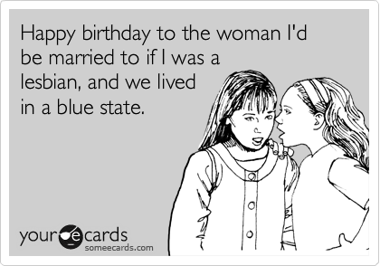 Happy birthday to the woman I'd be married to if I was a
lesbian, and we lived
in a blue state.