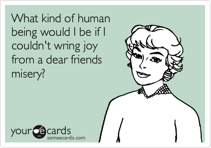 What kind of human
being would I be if I
couldn't wring joy
from a dear friends
misery?