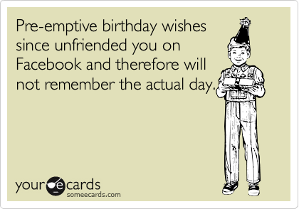 Pre-emptive birthday wishes
since unfriended you on
Facebook and therefore will
not remember the actual day.