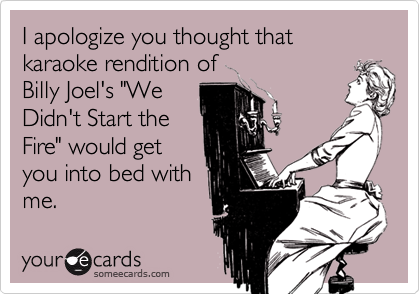 I apologize you thought that karaoke rendition of
Billy Joel's "We
Didn't Start the
Fire" would get
you into bed with
me.