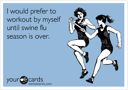 I would prefer to
workout by myself
until swine flu
season is over.