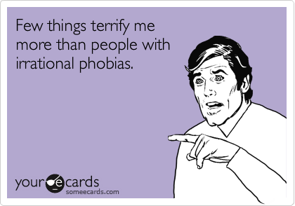 Few things terrify me 
more than people with
irrational phobias.