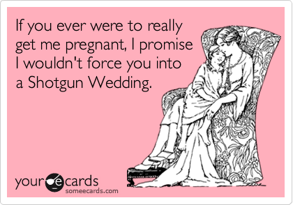 If you ever were to really
get me pregnant, I promise
I wouldn't force you into
a Shotgun Wedding.
