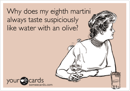Why does my eighth martini
always taste suspiciously
like water with an olive?