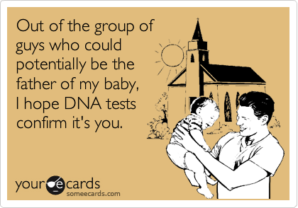 Out of the group of 
guys who could
potentially be the 
father of my baby,
I hope DNA tests
confirm it's you.